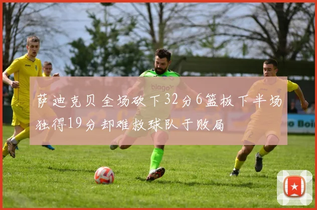 萨迪克贝全场砍下32分6篮板下半场独得19分却难救球队于败局