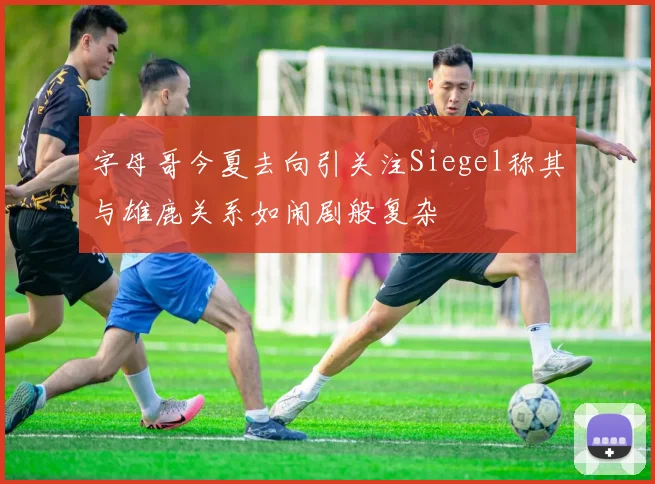 字母哥今夏去向引关注Siegel称其与雄鹿关系如闹剧般复杂