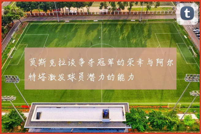 莫斯克拉谈争夺冠军的荣幸与阿尔特塔激发球员潜力的能力