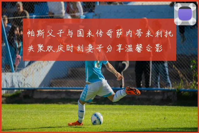 帕斯父子与国米传奇萨内蒂米利托共聚欢庆时刻妻子分享温馨合影