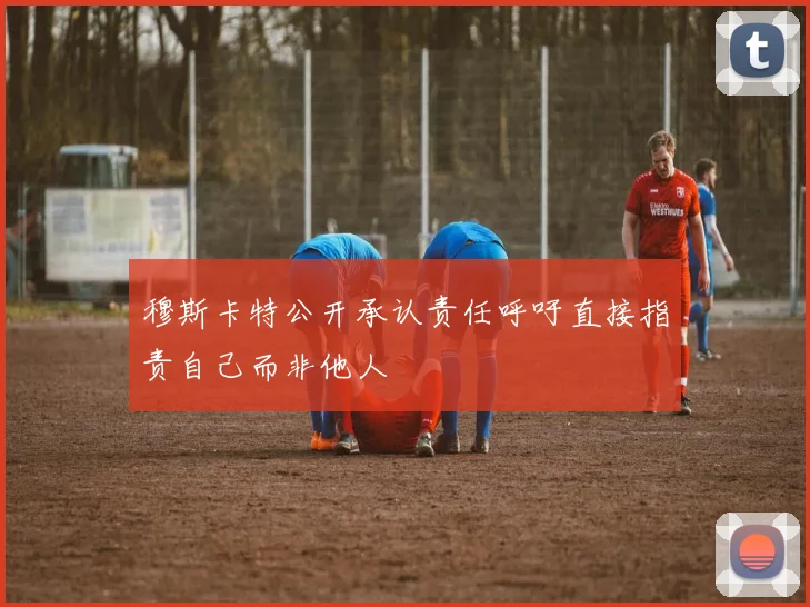 穆斯卡特公开承认责任呼吁直接指责自己而非他人