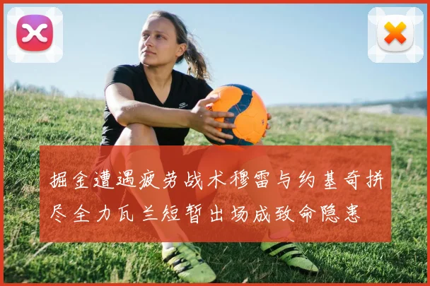 掘金遭遇疲劳战术穆雷与约基奇拼尽全力瓦兰短暂出场成致命隐患