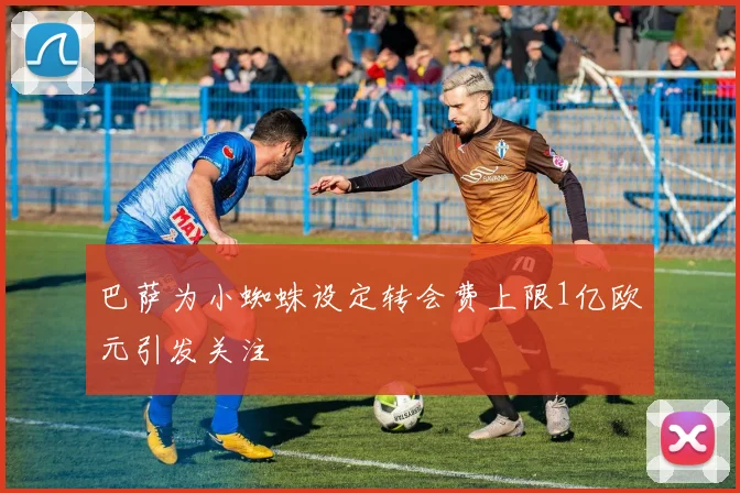 巴萨为小蜘蛛设定转会费上限1亿欧元引发关注