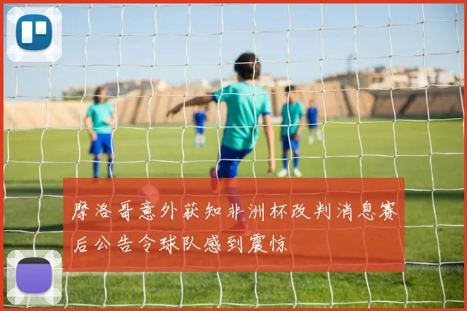 摩洛哥意外获知非洲杯改判消息赛后公告令球队感到震惊