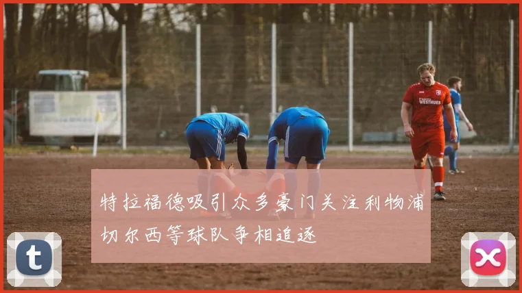 特拉福德吸引众多豪门关注利物浦切尔西等球队争相追逐