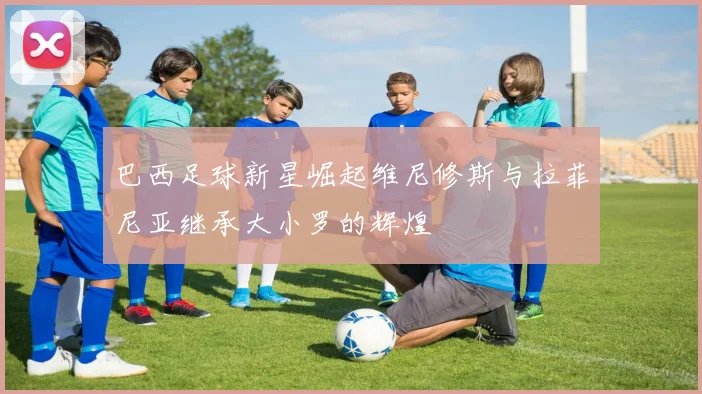 巴西足球新星崛起维尼修斯与拉菲尼亚继承大小罗的辉煌