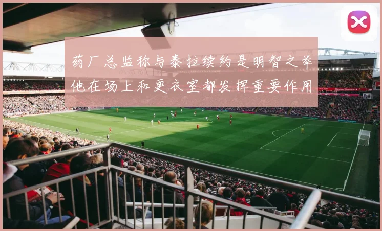 药厂总监称与泰拉续约是明智之举他在场上和更衣室都发挥重要作用