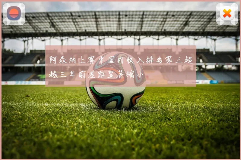 阿森纳上赛季国内收入排名第三超越三年前差距显著缩小